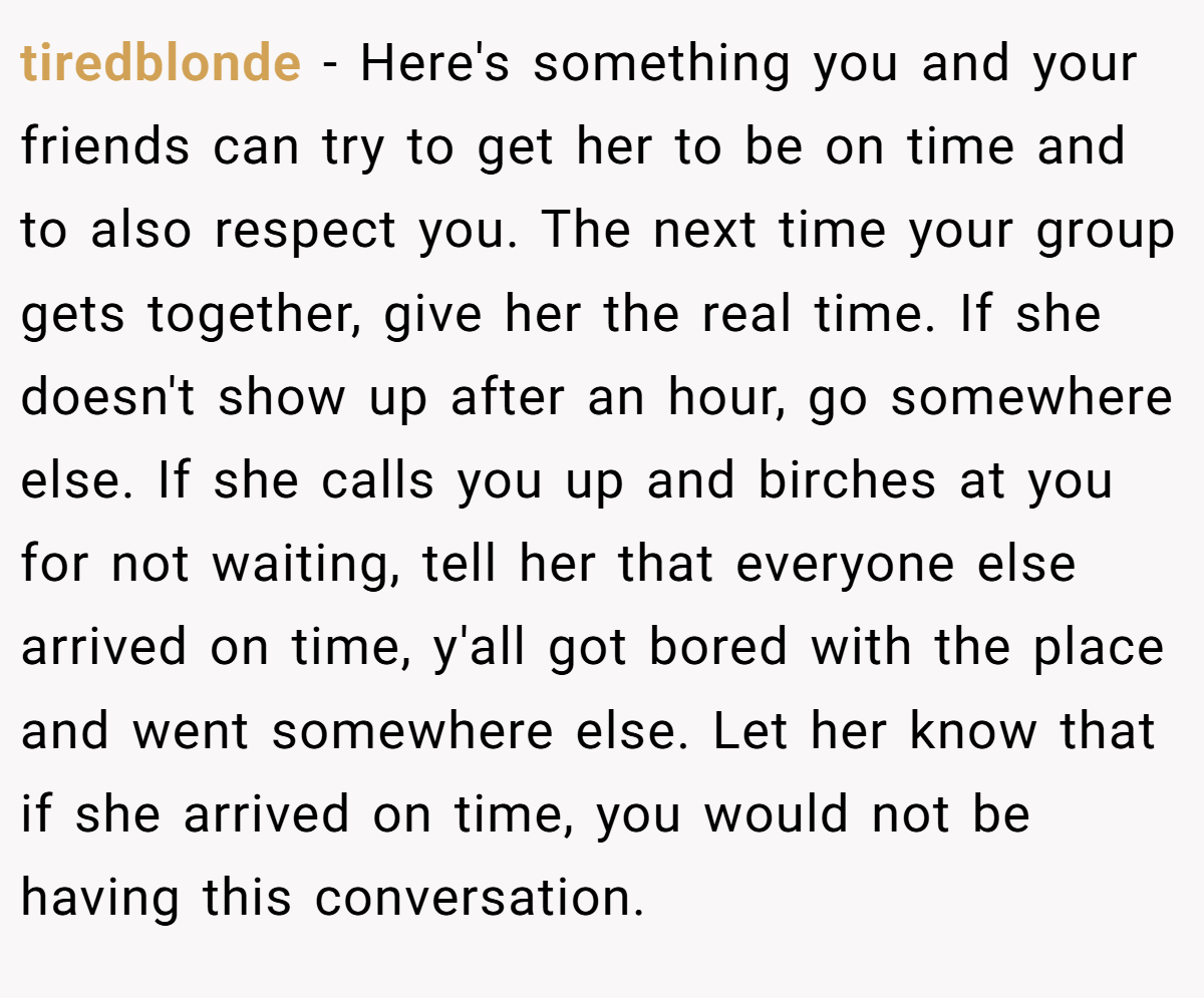 tiredblonde − Here's something you and your friends can try to get her to be on time and to also respect you. The next time your group gets together, give her the real time. If she doesn't show up after an hour, go somewhere else. If she calls you up and birches at you for not waiting, tell her that everyone else arrived on time, y'all got bored with the place and went somewhere else. Let her know that if she arrived on time, you would not be having this conversation.