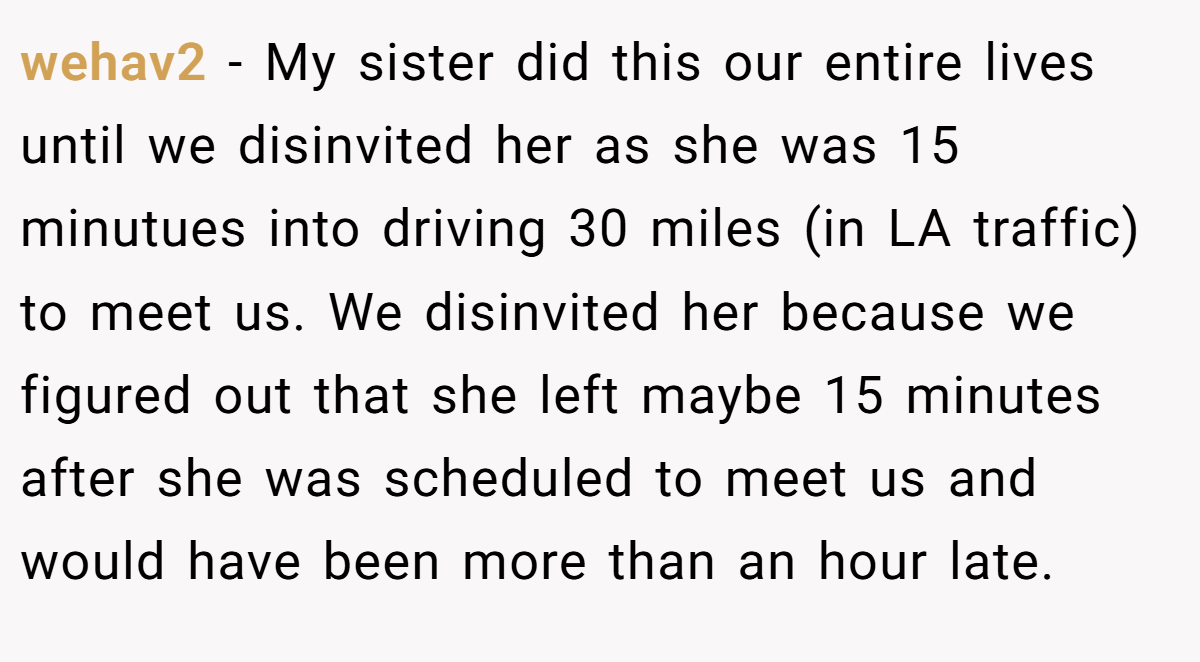wehav2 − My sister did this our entire lives until we disinvited her as she was 15 minutues into driving 30 miles (in LA traffic) to meet us. We disinvited her because we figured out that she left maybe 15 minutes after she was scheduled to meet us and would have been more than an hour late.