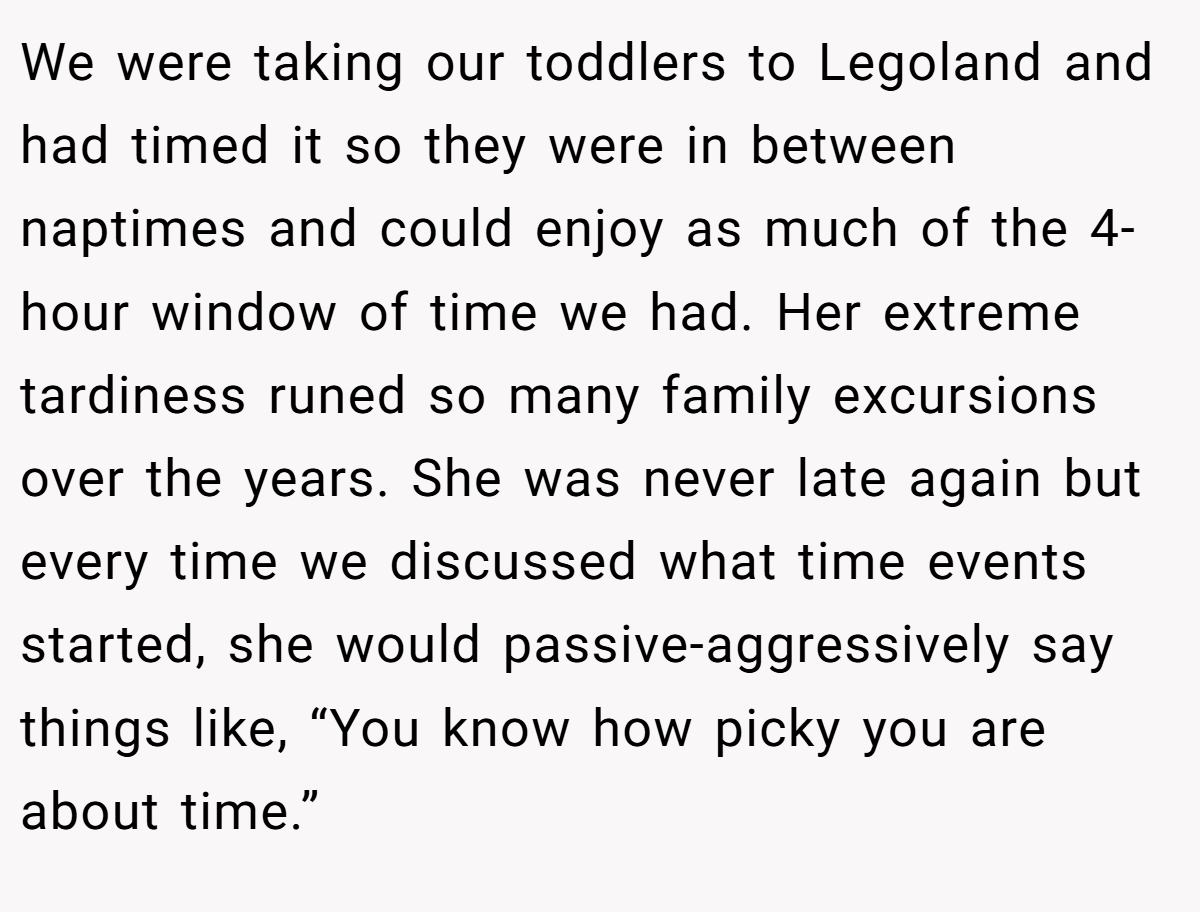 We were taking our toddlers to Legoland and had timed it so they were in between naptimes and could enjoy as much of the 4-hour window of time we had. Her extreme tardiness runed so many family excursions over the years. She was never late again but every time we discussed what time events started, she would passive-aggressively say things like, “You know how picky you are about time.”