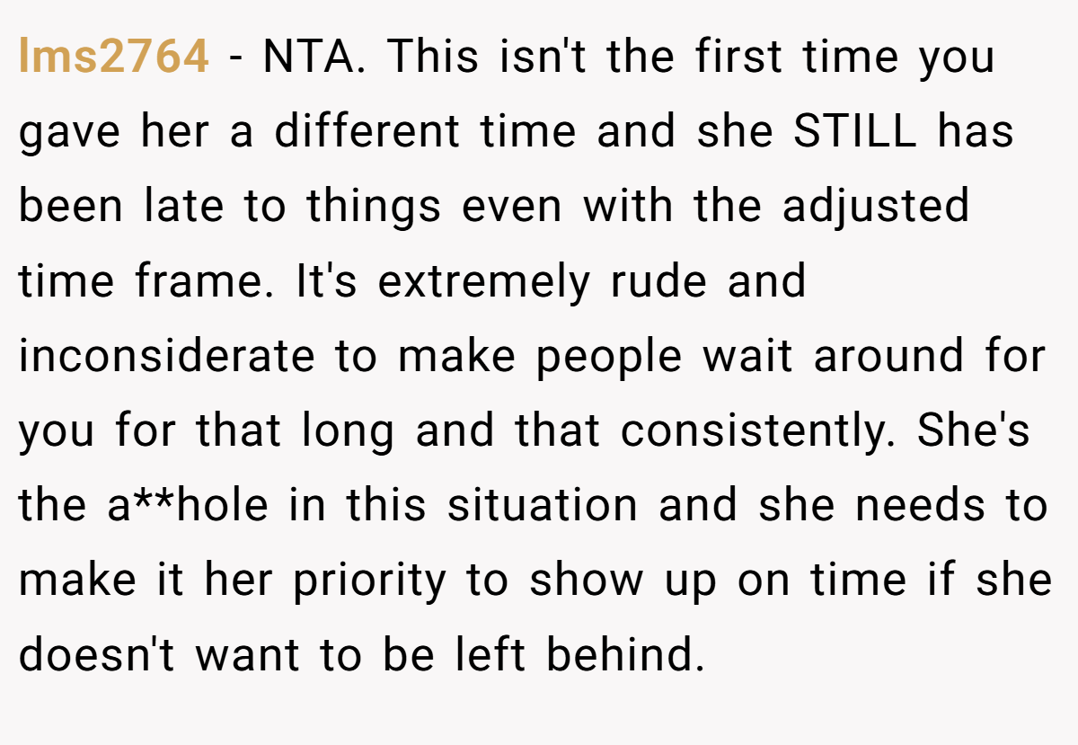 lms2764 − NTA. This isn't the first time you gave her a different time and she STILL has been late to things even with the adjusted time frame. It's extremely rude and inconsiderate to make people wait around for you for that long and that consistently. She's the a**hole in this situation and she needs to make it her priority to show up on time if she doesn't want to be left behind.