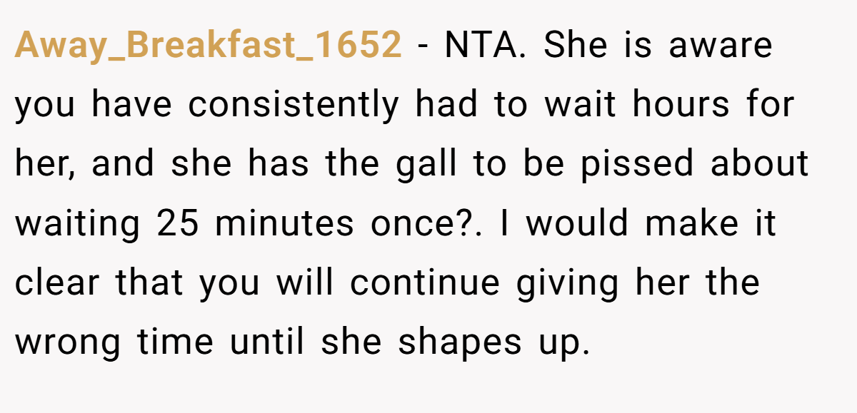Away_Breakfast_1652 − NTA. She is aware you have consistently had to wait hours for her, and she has the gall to be pissed about waiting 25 minutes once?. I would make it clear that you will continue giving her the wrong time until she shapes up.