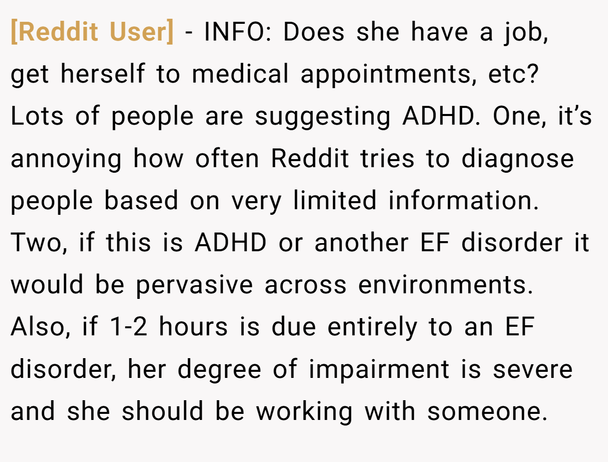 [Reddit User] − INFO: Does she have a job, get herself to medical appointments, etc? Lots of people are suggesting ADHD. One, it’s annoying how often Reddit tries to diagnose people based on very limited information. Two, if this is ADHD or another EF disorder it would be pervasive across environments. Also, if 1-2 hours is due entirely to an EF disorder, her degree of impairment is severe and she should be working with someone.