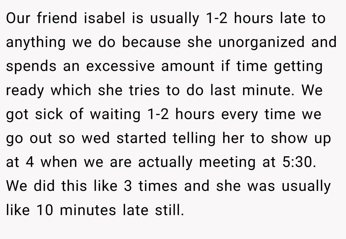 Our friend isabel is usually 1-2 hours late to anything we do because she unorganized and spends an excessive amount if time getting ready which she tries to do last minute. We got sick of waiting 1-2 hours every time we go out so wed started telling her to show up at 4 when we are actually meeting at 5:30. We did this like 3 times and she was usually like 10 minutes late still.