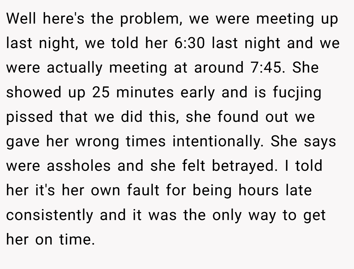 Well here's the problem, we were meeting up last night, we told her 6:30 last night and we were actually meeting at around 7:45. She showed up 25 minutes early and is fucjing pissed that we did this, she found out we gave her wrong times intentionally. She says were assholes and she felt betrayed. I told her it's her own fault for being hours late consistently and it was the only way to get her on time.