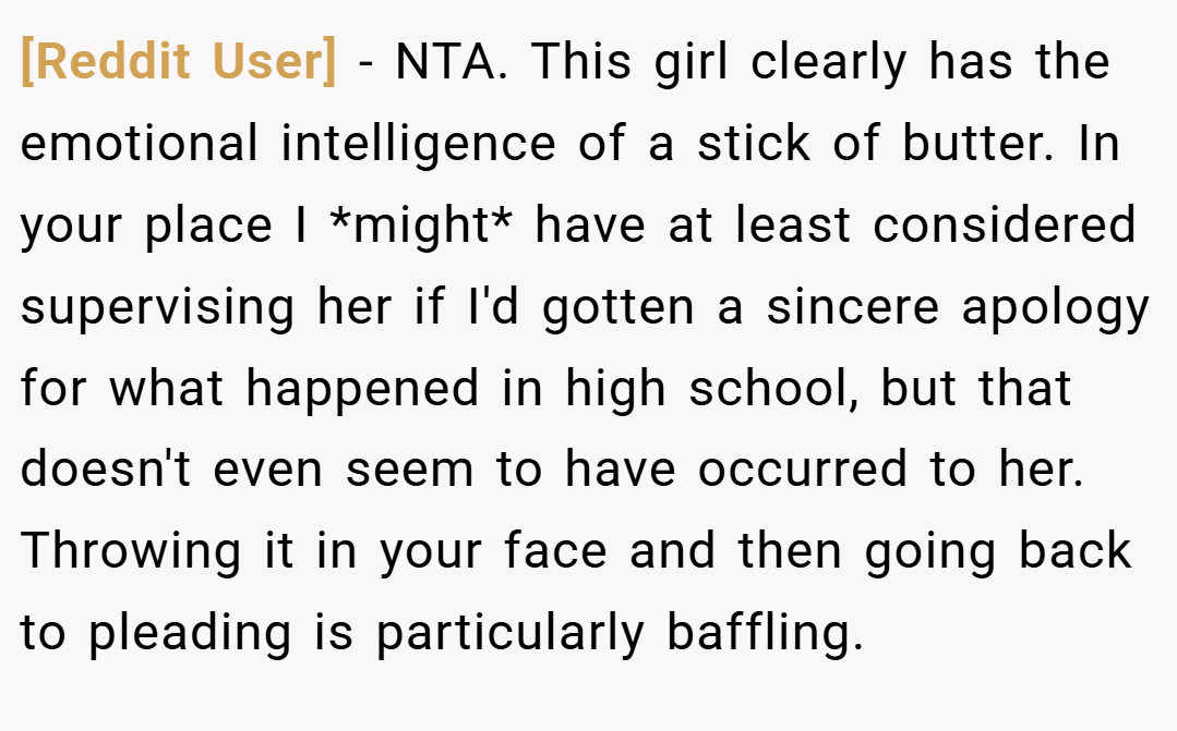 [Reddit User] − NTA. This girl clearly has the emotional intelligence of a stick of butter. In your place I *might* have at least considered supervising her if I'd gotten a sincere apology for what happened in high school, but that doesn't even seem to have occurred to her. Throwing it in your face and then going back to pleading is particularly baffling.