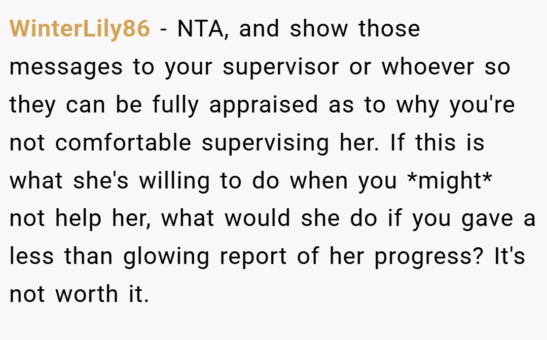WinterLily86 − NTA, and show those messages to your supervisor or whoever so they can be fully appraised as to why you're not comfortable supervising her. If this is what she's willing to do when you *might* not help her, what would she do if you gave a less than glowing report of her progress? It's not worth it.