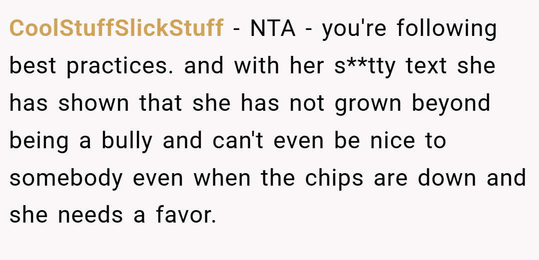 CoolStuffSlickStuff − NTA - you're following best practices. and with her s**tty text she has shown that she has not grown beyond being a bully and can't even be nice to somebody even when the chips are down and she needs a favor.