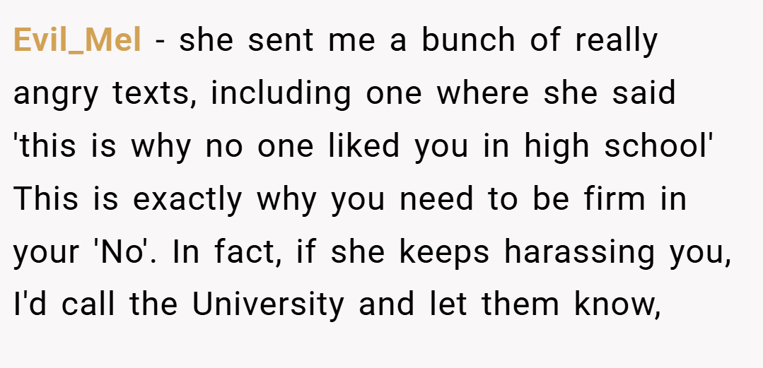 Evil_Mel − she sent me a bunch of really angry texts, including one where she said 'this is why no one liked you in high school' This is exactly why you need to be firm in your 'No'. In fact, if she keeps harassing you, I'd call the University and let them know,