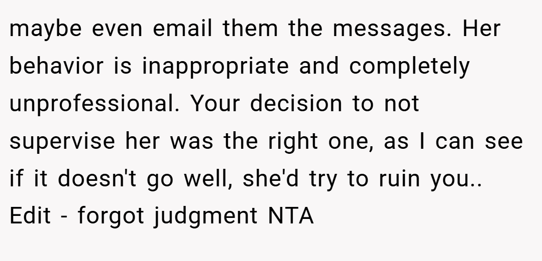 maybe even email them the messages. Her behavior is inappropriate and completely unprofessional. Your decision to not supervise her was the right one, as I can see if it doesn't go well, she'd try to ruin you.. Edit - forgot judgment NTA