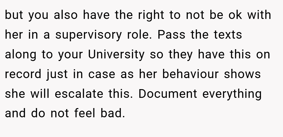 but you also have the right to not be ok with her in a supervisory role. Pass the texts along to your University so they have this on record just in case as her behaviour shows she will escalate this. Document everything and do not feel bad.