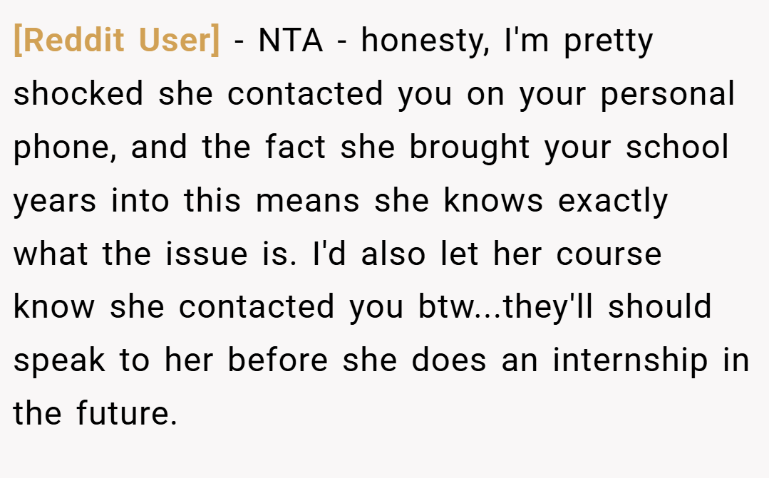 [Reddit User] − NTA - honesty, I'm pretty shocked she contacted you on your personal phone, and the fact she brought your school years into this means she knows exactly what the issue is. I'd also let her course know she contacted you btw...they'll should speak to her before she does an internship in the future.