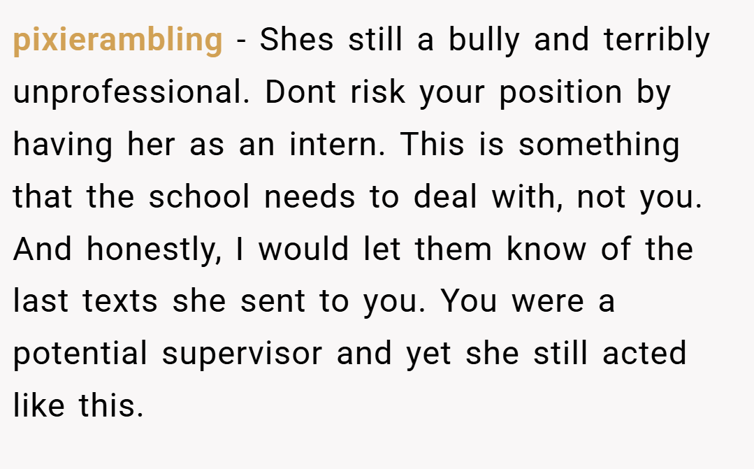 pixierambling − Shes still a bully and terribly unprofessional. Dont risk your position by having her as an intern. This is something that the school needs to deal with, not you. And honestly, I would let them know of the last texts she sent to you. You were a potential supervisor and yet she still acted like this.