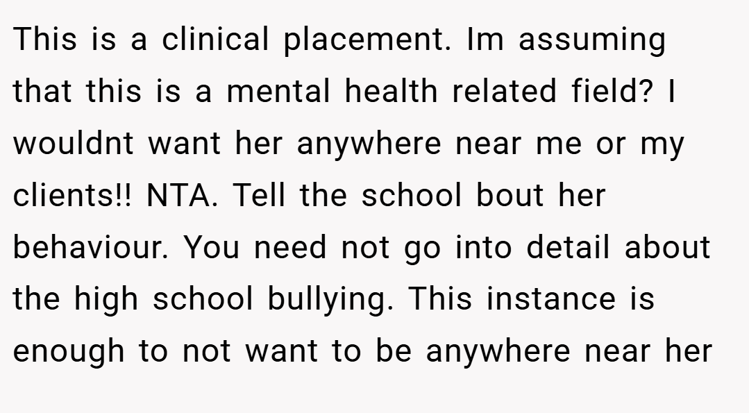 This is a clinical placement. Im assuming that this is a mental health related field? I wouldnt want her anywhere near me or my clients!! NTA. Tell the school bout her behaviour. You need not go into detail about the high school bullying. This instance is enough to not want to be anywhere near her