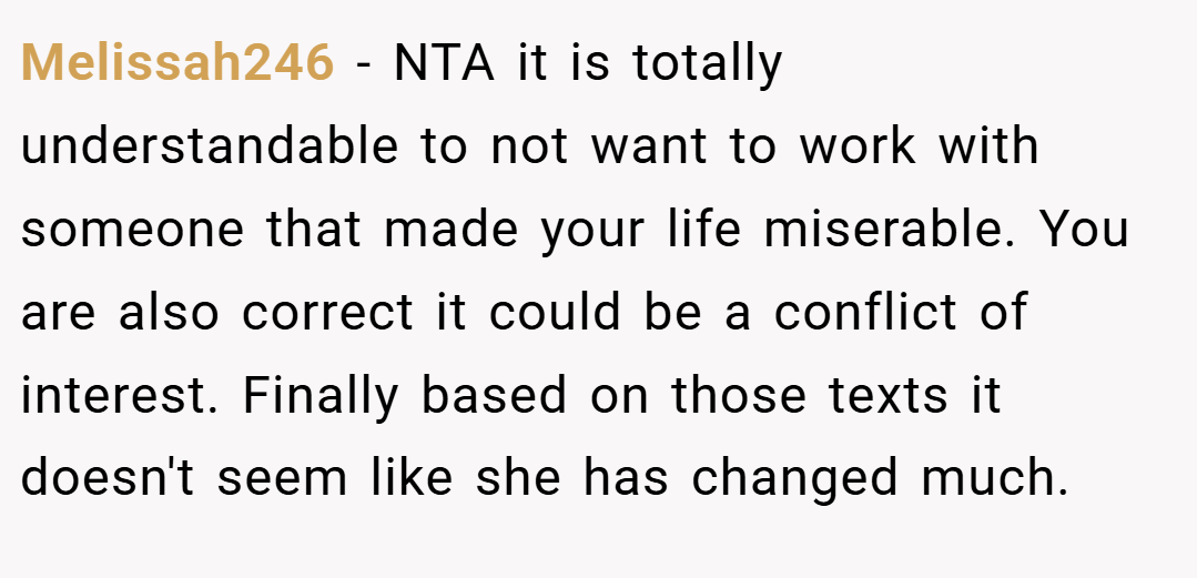 Melissah246 − NTA it is totally understandable to not want to work with someone that made your life miserable. You are also correct it could be a conflict of interest. Finally based on those texts it doesn't seem like she has changed much.