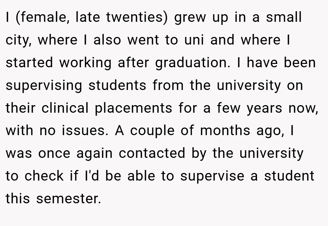 I (female, late twenties) grew up in a small city, where I also went to uni and where I started working after graduation. I have been supervising students from the university on their clinical placements for a few years now, with no issues. A couple of months ago, I was once again contacted by the university to check if I'd be able to supervise a student this semester.