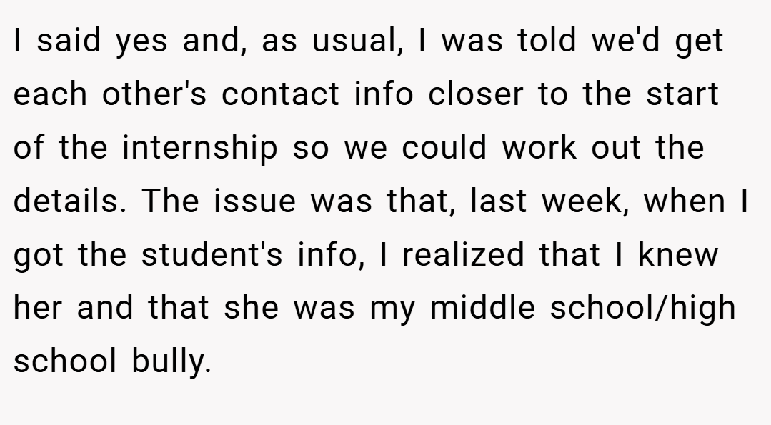 I said yes and, as usual, I was told we'd get each other's contact info closer to the start of the internship so we could work out the details. The issue was that, last week, when I got the student's info, I realized that I knew her and that she was my middle school/high school bully.