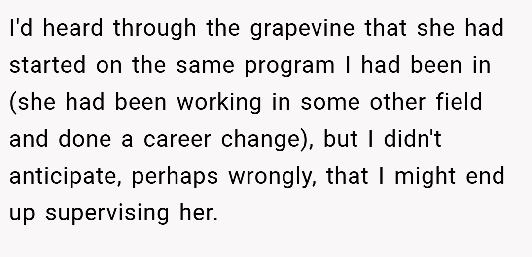 I'd heard through the grapevine that she had started on the same program I had been in (she had been working in some other field and done a career change), but I didn't anticipate, perhaps wrongly, that I might end up supervising her.