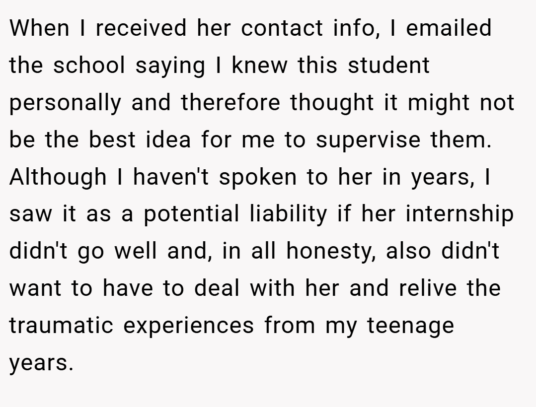 When I received her contact info, I emailed the school saying I knew this student personally and therefore thought it might not be the best idea for me to supervise them. Although I haven't spoken to her in years, I saw it as a potential liability if her internship didn't go well and, in all honesty, also didn't want to have to deal with her and relive the traumatic experiences from my teenage years.
