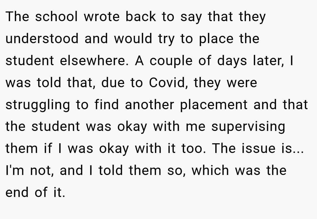 The school wrote back to say that they understood and would try to place the student elsewhere. A couple of days later, I was told that, due to Covid, they were struggling to find another placement and that the student was okay with me supervising them if I was okay with it too. The issue is... I'm not, and I told them so, which was the end of it.