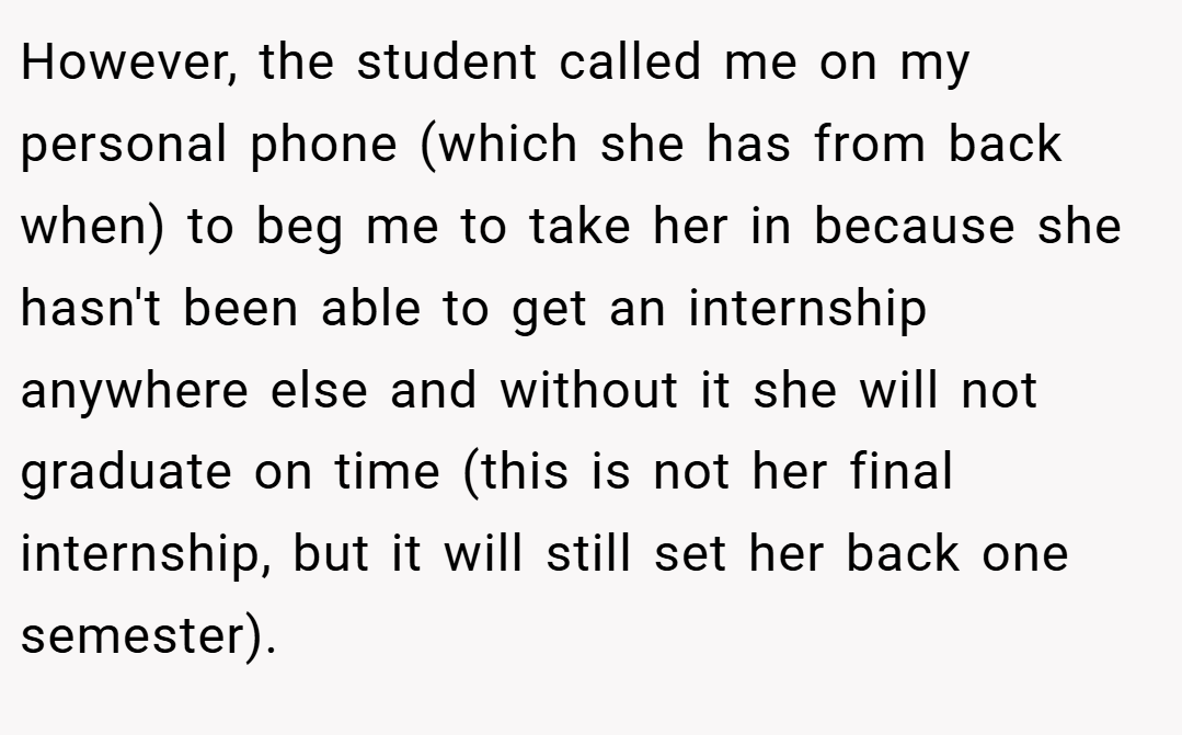 However, the student called me on my personal phone (which she has from back when) to beg me to take her in because she hasn't been able to get an internship anywhere else and without it she will not graduate on time (this is not her final internship, but it will still set her back one semester).
