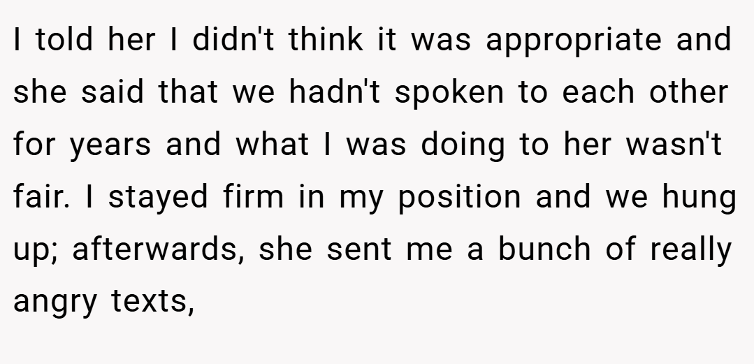 I told her I didn't think it was appropriate and she said that we hadn't spoken to each other for years and what I was doing to her wasn't fair. I stayed firm in my position and we hung up; afterwards, she sent me a bunch of really angry texts,