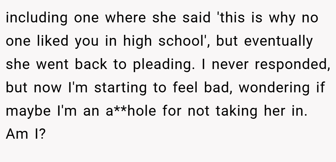 including one where she said 'this is why no one liked you in high school', but eventually she went back to pleading. I never responded, but now I'm starting to feel bad, wondering if maybe I'm an a**hole for not taking her in. Am I?