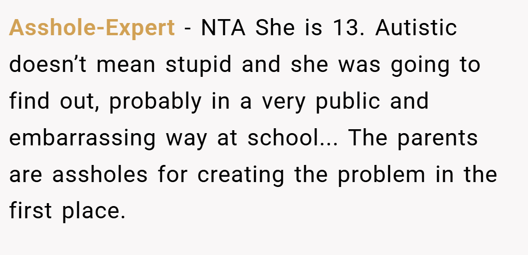 Asshole-Expert − NTA She is 13. Autistic doesn’t mean stupid and she was going to find out, probably in a very public and embarrassing way at school... The parents are assholes for creating the problem in the first place.