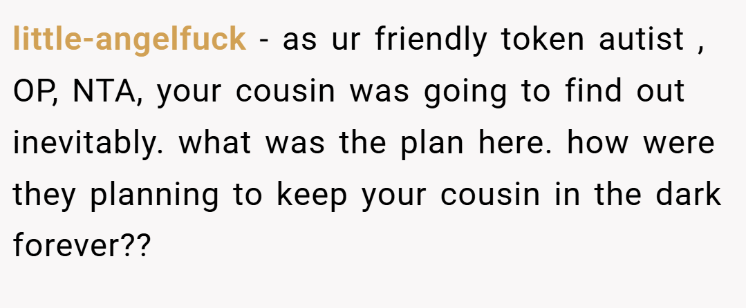 little-angelfuck − as ur friendly token autist , OP, NTA, your cousin was going to find out inevitably. what was the plan here. how were they planning to keep your cousin in the dark forever??