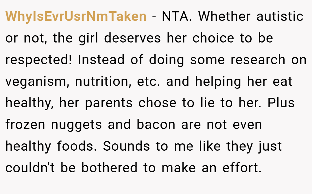 WhyIsEvrUsrNmTaken − NTA. Whether autistic or not, the girl deserves her choice to be respected! Instead of doing some research on veganism, nutrition, etc. and helping her eat healthy, her parents chose to lie to her. Plus frozen nuggets and bacon are not even healthy foods. Sounds to me like they just couldn't be bothered to make an effort.