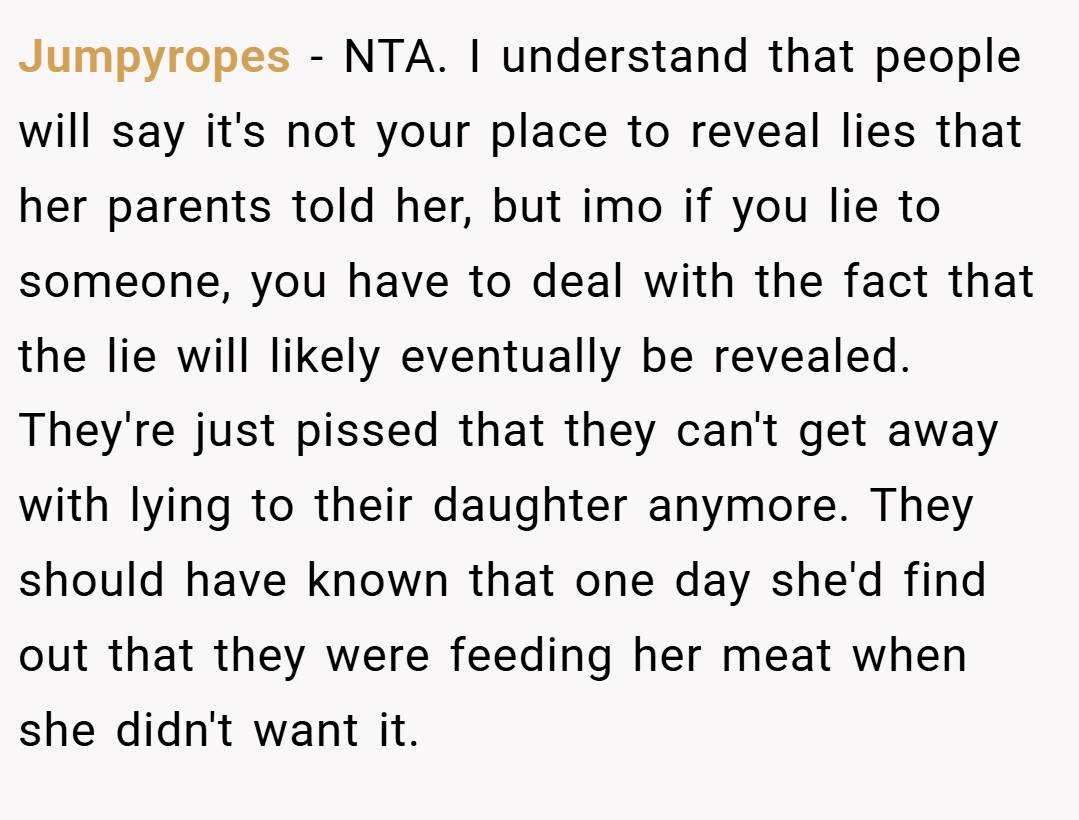 Jumpyropes − NTA. I understand that people will say it's not your place to reveal lies that her parents told her, but imo if you lie to someone, you have to deal with the fact that the lie will likely eventually be revealed. They're just pissed that they can't get away with lying to their daughter anymore. They should have known that one day she'd find out that they were feeding her meat when she didn't want it.
