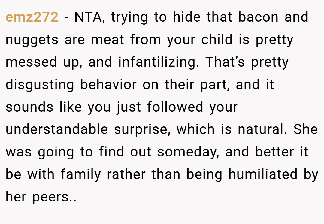 emz272 − NTA, trying to hide that bacon and nuggets are meat from your child is pretty messed up, and infantilizing. That’s pretty disgusting behavior on their part, and it sounds like you just followed your understandable surprise, which is natural. She was going to find out someday, and better it be with family rather than being humiliated by her peers..