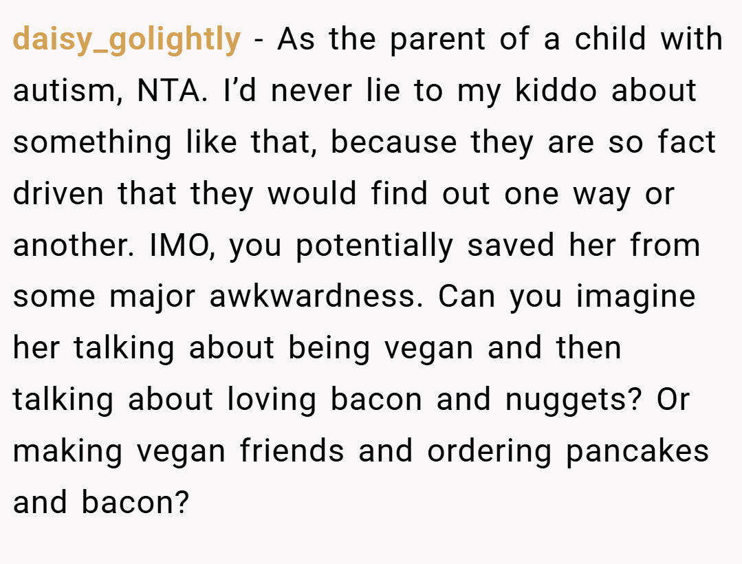 daisy_golightly − As the parent of a child with autism, NTA. I’d never lie to my kiddo about something like that, because they are so fact driven that they would find out one way or another. IMO, you potentially saved her from some major awkwardness. Can you imagine her talking about being vegan and then talking about loving bacon and nuggets? Or making vegan friends and ordering pancakes and bacon?
