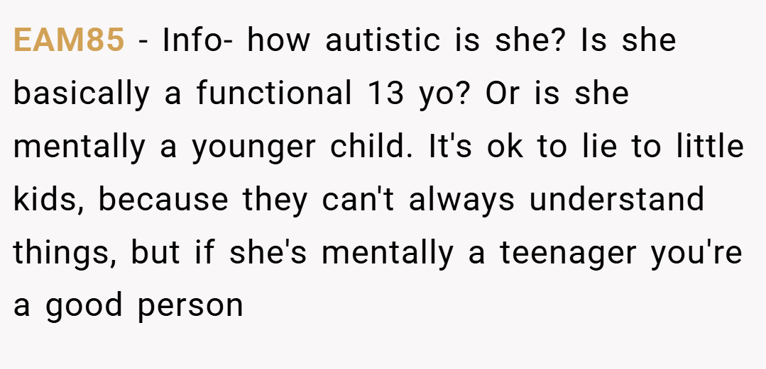 EAM85 − Info- how autistic is she? Is she basically a functional 13 yo? Or is she mentally a younger child. It's ok to lie to little kids, because they can't always understand things, but if she's mentally a teenager you're a good person