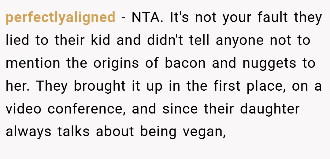 perfectlyaligned − NTA. It's not your fault they lied to their kid and didn't tell anyone not to mention the origins of bacon and nuggets to her. They brought it up in the first place, on a video conference, and since their daughter always talks about being vegan,