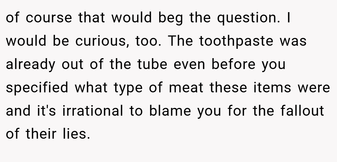 of course that would beg the question. I would be curious, too. The toothpaste was already out of the tube even before you specified what type of meat these items were and it's irrational to blame you for the fallout of their lies.