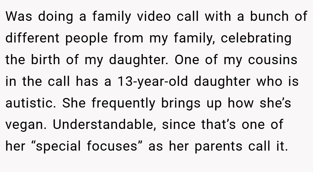 Was doing a family video call with a bunch of different people from my family, celebrating the birth of my daughter. One of my cousins in the call has a 13-year-old daughter who is autistic. She frequently brings up how she’s vegan. Understandable, since that’s one of her “special focuses” as her parents call it.