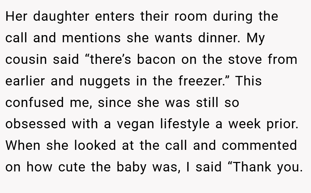 Her daughter enters their room during the call and mentions she wants dinner. My cousin said “there’s bacon on the stove from earlier and nuggets in the freezer.” This confused me, since she was still so obsessed with a vegan lifestyle a week prior. When she looked at the call and commented on how cute the baby was, I said “Thank you.