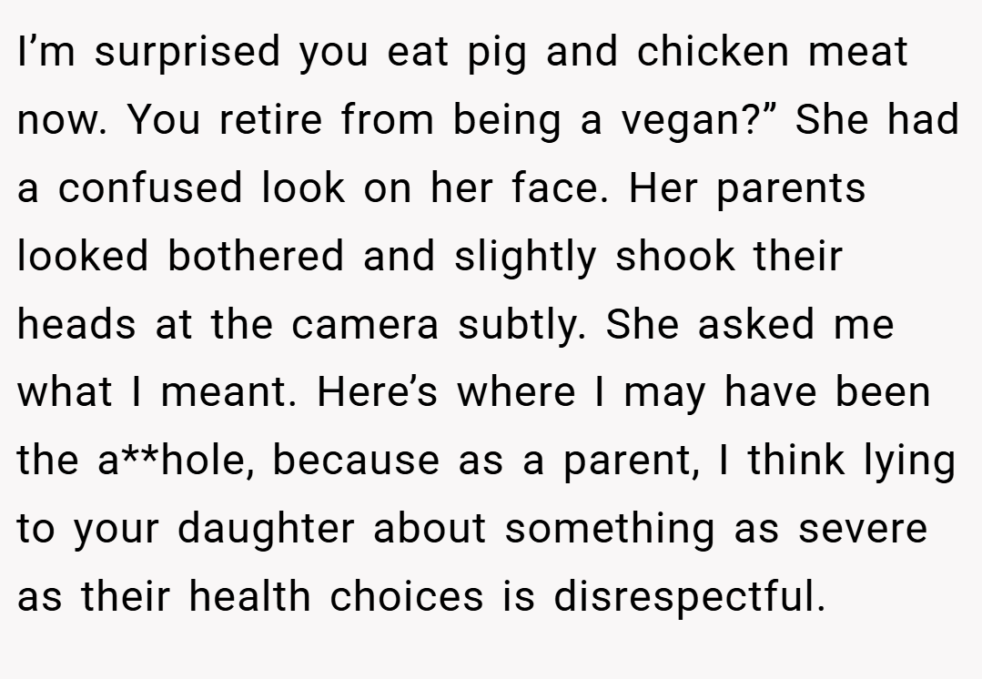 I’m surprised you eat pig and chicken meat now. You retire from being a vegan?” She had a confused look on her face. Her parents looked bothered and slightly shook their heads at the camera subtly. She asked me what I meant. Here’s where I may have been the a**hole, because as a parent, I think lying to your daughter about something as severe as their health choices is disrespectful.