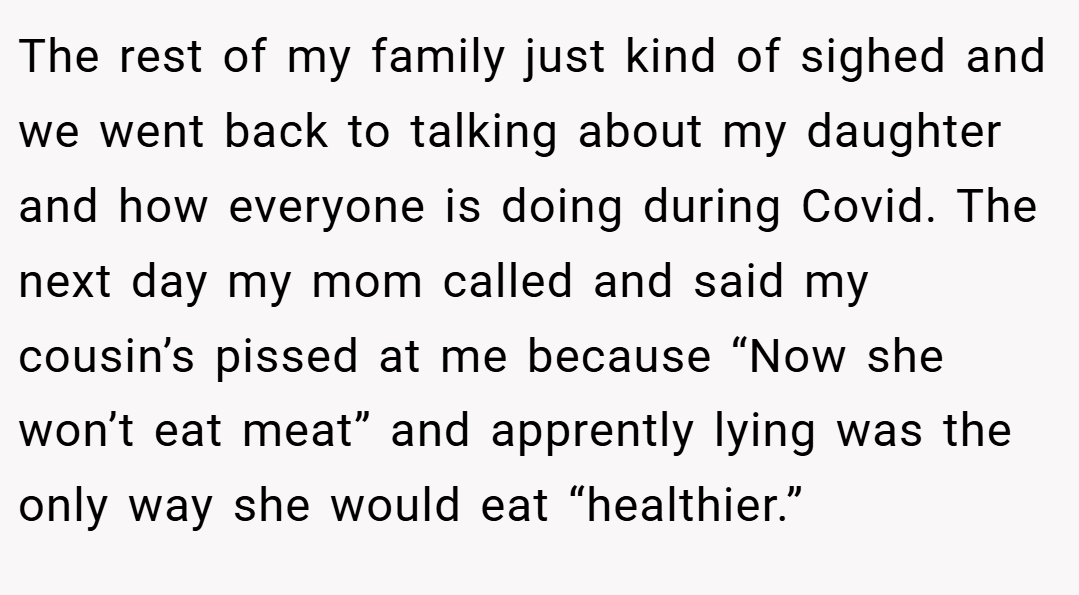 The rest of my family just kind of sighed and we went back to talking about my daughter and how everyone is doing during Covid. The next day my mom called and said my cousin’s pissed at me because “Now she won’t eat meat” and apprently lying was the only way she would eat “healthier.”