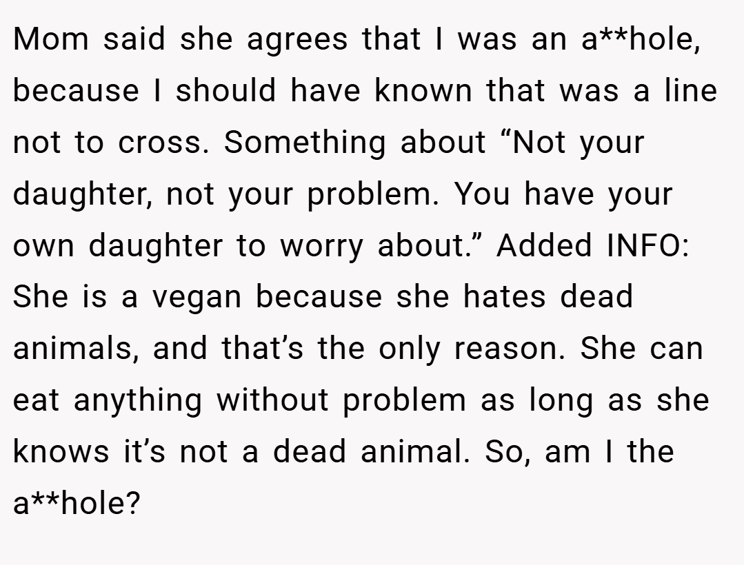 Mom said she agrees that I was an a**hole, because I should have known that was a line not to cross. Something about “Not your daughter, not your problem. You have your own daughter to worry about.” Added INFO: She is a vegan because she hates dead animals, and that’s the only reason. She can eat anything without problem as long as she knows it’s not a dead animal. So, am I the a**hole?