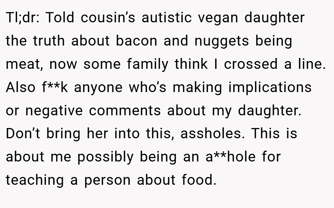 Tl;dr: Told cousin’s autistic vegan daughter the truth about bacon and nuggets being meat, now some family think I crossed a line. Also f**k anyone who’s making implications or negative comments about my daughter. Don’t bring her into this, assholes. This is about me possibly being an a**hole for teaching a person about food.