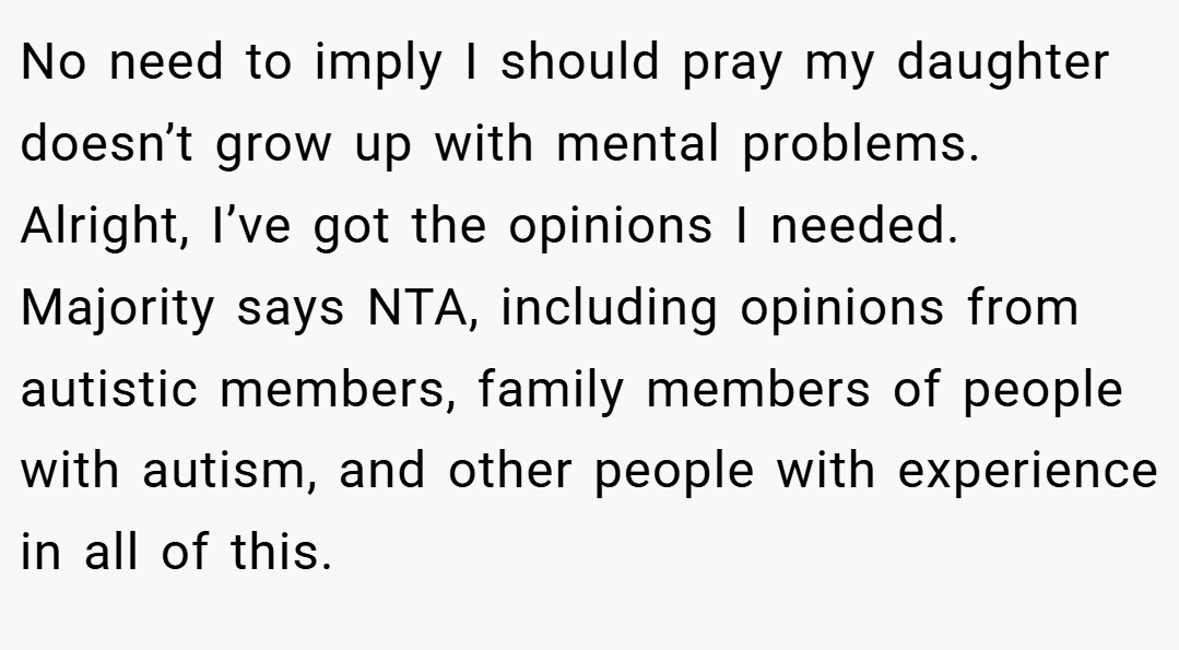 No need to imply I should pray my daughter doesn’t grow up with mental problems. Alright, I’ve got the opinions I needed. Majority says NTA, including opinions from autistic members, family members of people with autism, and other people with experience in all of this.