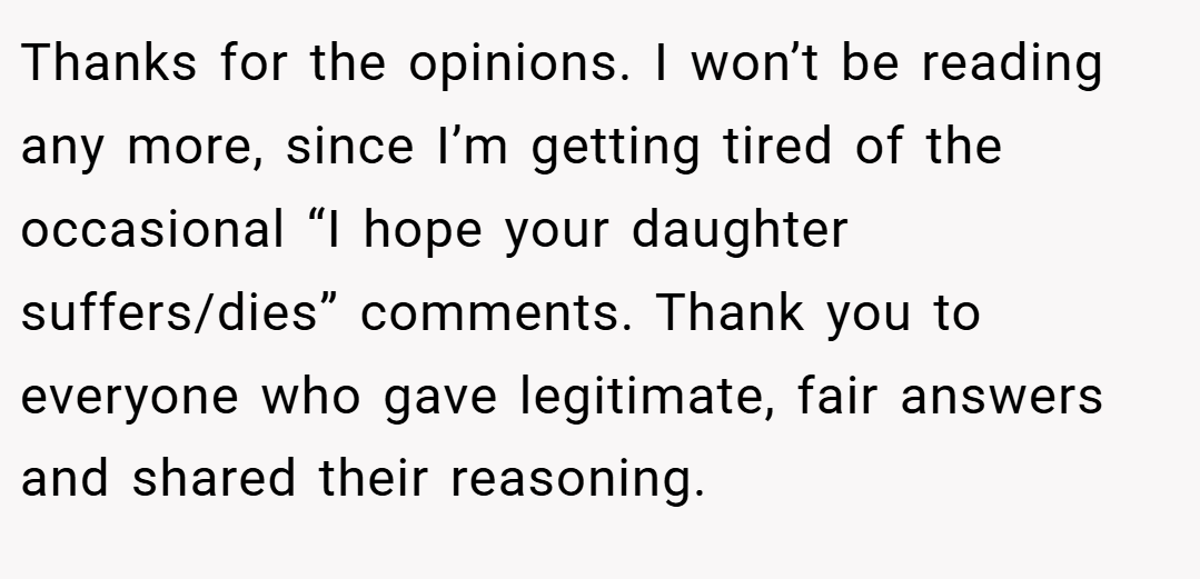 Thanks for the opinions. I won’t be reading any more, since I’m getting tired of the occasional “I hope your daughter suffers/dies” comments. Thank you to everyone who gave legitimate, fair answers and shared their reasoning.