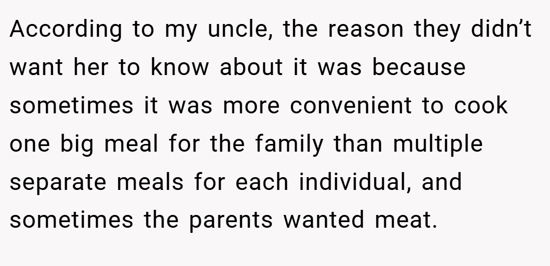 According to my uncle, the reason they didn’t want her to know about it was because sometimes it was more convenient to cook one big meal for the family than multiple separate meals for each individual, and sometimes the parents wanted meat.