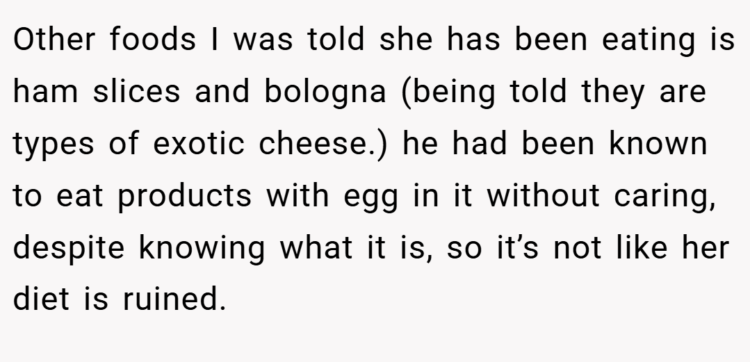 Other foods I was told she has been eating is ham slices and bologna (being told they are types of exotic cheese.) he had been known to eat products with egg in it without caring, despite knowing what it is, so it’s not like her diet is ruined.