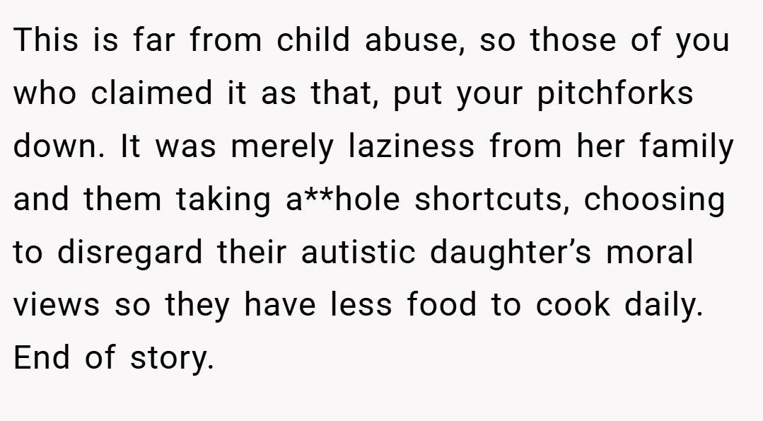 This is far from child abuse, so those of you who claimed it as that, put your pitchforks down. It was merely laziness from her family and them taking a**hole shortcuts, choosing to disregard their autistic daughter’s moral views so they have less food to cook daily. End of story.