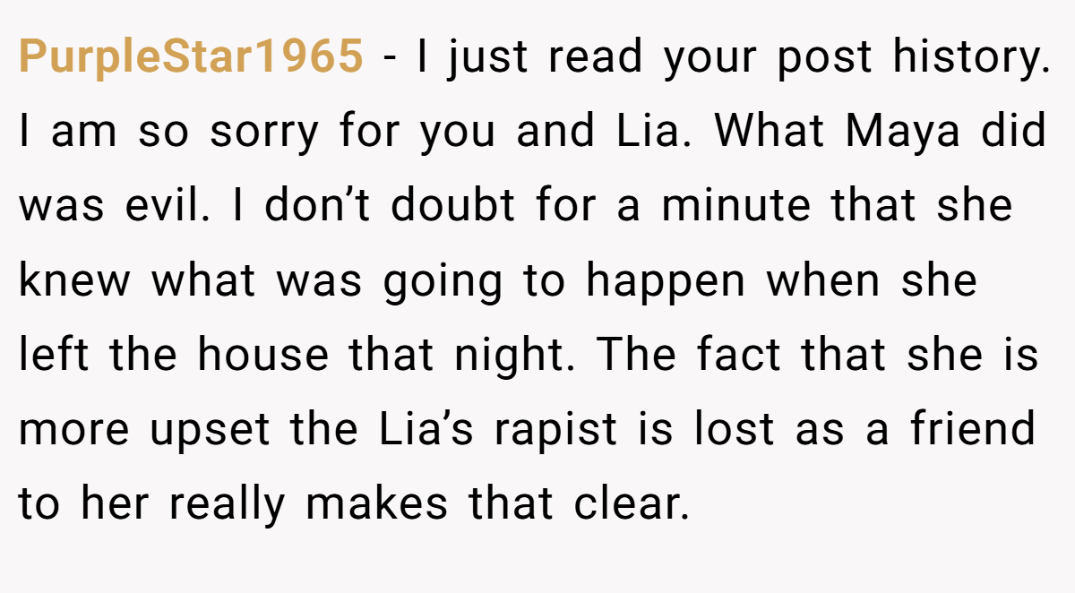 PurpleStar1965 − I just read your post history. I am so sorry for you and Lia. What Maya did was evil. I don’t doubt for a minute that she knew what was going to happen when she left the house that night. The fact that she is more upset the Lia’s rapist is lost as a friend to her really makes that clear.