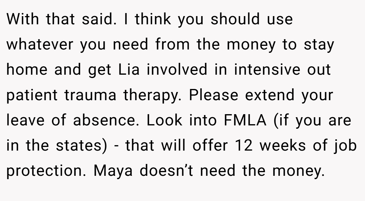 With that said. I think you should use whatever you need from the money to stay home and get Lia involved in intensive out patient trauma therapy. Please extend your leave of absence. Look into FMLA (if you are in the states) - that will offer 12 weeks of job protection. Maya doesn’t need the money.