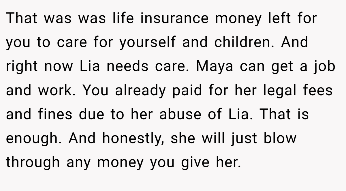 That was was life insurance money left for you to care for yourself and children. And right now Lia needs care. Maya can get a job and work. You already paid for her legal fees and fines due to her abuse of Lia. That is enough. And honestly, she will just blow through any money you give her.