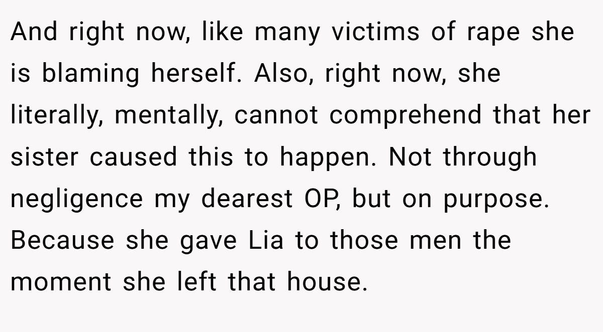 And right now, like many victims of rape she is blaming herself. Also, right now, she literally, mentally, cannot comprehend that her sister caused this to happen. Not through negligence my dearest OP, but on purpose. Because she gave Lia to those men the moment she left that house.